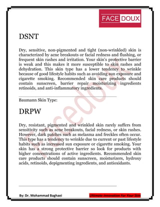 DSNT
Dry, sensitive, non-pigmented and tight (non-wrinkled) skin is
characterized by acne breakouts or facial redness and flushing, or
frequent skin rashes and irritation. Your skin's protective barrier
is weak and this makes it more susceptible to skin rashes and
dehydration. This skin type has a lower tendency to wrinkle
because of good lifestyle habits such as avoiding sun exposure and
cigarette smoking. Recommended skin care products should
contain sunscreen, barrier repair moisturizing ingredients
retinoids, and anti-inflammatory ingredients.
Baumann Skin Type:

DRPW
Dry, resistant, pigmented and wrinkled skin rarely suffers from
sensitivity such as acne breakouts, facial redness, or skin rashes.
However, dark patches such as melasma and freckles often occur.
This type has a tendency to wrinkle due to current or past lifestyle
habits such as increased sun exposure or cigarette smoking. Your
skin has a strong protective barrier so look for products with
higher concentrations of active ingredients. Recommended skin
care products should contain sunscreen, moisturizers, hydroxy
acids, retinoids, depigmenting ingredients, and antioxidants.

By: Dr. Mohammad Baghaei

Ultimate Innovation For Your Skin

 