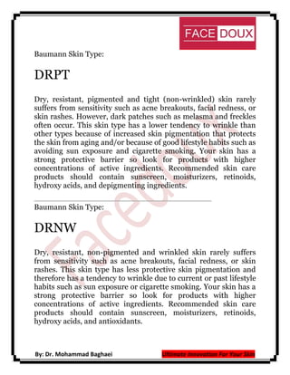 Baumann Skin Type:

DRPT
Dry, resistant, pigmented and tight (non-wrinkled) skin rarely
suffers from sensitivity such as acne breakouts, facial redness, or
skin rashes. However, dark patches such as melasma and freckles
often occur. This skin type has a lower tendency to wrinkle than
other types because of increased skin pigmentation that protects
the skin from aging and/or because of good lifestyle habits such as
avoiding sun exposure and cigarette smoking. Your skin has a
strong protective barrier so look for products with higher
concentrations of active ingredients. Recommended skin care
products should contain sunscreen, moisturizers, retinoids,
hydroxy acids, and depigmenting ingredients.
Baumann Skin Type:

DRNW
Dry, resistant, non-pigmented and wrinkled skin rarely suffers
from sensitivity such as acne breakouts, facial redness, or skin
rashes. This skin type has less protective skin pigmentation and
therefore has a tendency to wrinkle due to current or past lifestyle
habits such as sun exposure or cigarette smoking. Your skin has a
strong protective barrier so look for products with higher
concentrations of active ingredients. Recommended skin care
products should contain sunscreen, moisturizers, retinoids,
hydroxy acids, and antioxidants.

By: Dr. Mohammad Baghaei

Ultimate Innovation For Your Skin

 