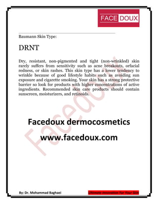Baumann Skin Type:

DRNT
Dry, resistant, non-pigmented and tight (non-wrinkled) skin
rarely suffers from sensitivity such as acne breakouts, orfacial
redness, or skin rashes. This skin type has a lower tendency to
wrinkle because of good lifestyle habits such as avoiding sun
exposure and cigarette smoking. Your skin has a strong protective
barrier so look for products with higher concentrations of active
ingredients. Recommended skin care products should contain
sunscreen, moisturizers, and retinoids.

Facedoux dermocosmetics
www.facedoux.com

By: Dr. Mohammad Baghaei

Ultimate Innovation For Your Skin

 