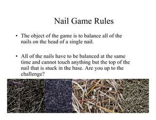 Nail Game Rules
• The object of the game is to balance all of the
  nails on the head of a single nail.

• All of the nails have to be balanced at the same
  time and cannot touch anything but the top of the
  nail that is stuck in the base. Are you up to the
  challenge?
 