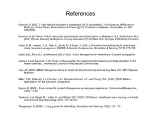 References
Bauman, E. (2007). High fidelity simulation in healthcare. Ph.D. dissertation, The University of Wisconsin-
   Madison, United States. Dissertations & Thesis @ CIC Institutions database. (Publication no. AAT
   3294196)

Bauman, E, (In Press). Virtual reality and game-based clinical education. In Gaberson, K.B., & Oermann, M.H.
   (Eds) Clinical teaching strategies in nursing education (3rd ed).New York, Springer Publishing Company.

Gaba, D. M., Howard, S. K., Fish, K., Smith, B., & Sowb, Y. (2001). Simulation-based training in anesthesia
    crisis resource management (ACRM): A decade of experience. Simulation & Gaming, 32(2), 175-193.

Gaba, D.M., Fish, K.J. ,and Howard, S.K. (1993). Crisis Management in Anesthesia. Churchill Livingstone.

Games, I. and Bauman, E. (In Press). Virtual worlds: An environment for cultural sensitivity education in the
   health sciences. International Journal of Web Based Communities.

Gee, J.P. (2003) What Videogames Have to Teach Us Ab out Learning and Literacy. New York, NY: Palgrave-
    McMillan.

Miller, R.D., Eriksson, L.I., Fleisher, L.A.., Wiender-Kronish, J.P., and Young, W.L. (Eds) (2009). Miller’s
      Anesthesia, 7th Ed. Churchill Livingstone.

Squire, K. (2006). From content to context: Videogames as designed experience. Educational Researcher.
     35(8), 19-29.

Taekman J.M., Segall N., Hobbs G., and Wright, M.C. (2007). 3DiTeams: Healthcare team training in a virtual
    environment. Anesthesiology. 2007: 107: A2145.

Thiagarajan, S. (1992). Using games for debriefing. Simulation and Gaming, 23(2), 161-173.
 