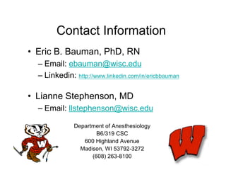 Contact Information
• Eric B. Bauman, PhD, RN
  – Email: ebauman@wisc.edu
  – Linkedin: http://www.linkedin.com/in/ericbbauman

• Lianne Stephenson, MD
  – Email: llstephenson@wisc.edu

              Department of Anesthesiology
                      B6/319 CSC
                 600 Highland Avenue
                Madison, WI 53792-3272
                    (608) 263-8100
 