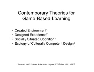 Contemporary Theories for
       Game-Based-Learning

•   Created Environment1
•   Designed Experience2
•   Socially Situated Cognition3
•   Ecology of Culturally Competent Design4




      Bauman 20071;Games & Bauman4; Squire, 20062 Gee, 1991,19933
 