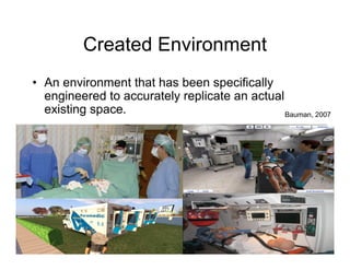 Created Environment
• An environment that has been specifically
  engineered to accurately replicate an actual
  existing space.                              Bauman, 2007
 
