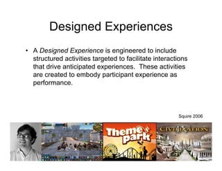 Designed Experiences
• A Designed Experience is engineered to include
  structured activities targeted to facilitate interactions
  that drive anticipated experiences. These activities
  are created to embody participant experience as
  performance.



                                                       Squire 2006
 
