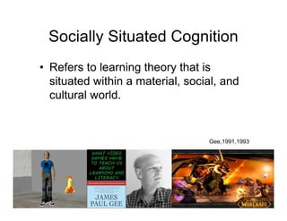 Socially Situated Cognition
• Refers to learning theory that is
  situated within a material, social, and
  cultural world.


                                  Gee,1991,1993
 