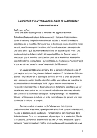 LA RECERCA D’UNA TEORIA SOCIOLÒGICA DE LA MORALITAT

                              “Modernitat i barbàrie”

Reflexions sobre:
“Vers una teoria sociològica de la moralitat” de Zygmunt Bauman

Totes les reflexions al voltant de la consecució i lògica de l‟Holocaust ens
porten a un camp complicat de les ciències socials, la recerca d‟una teoria
sociològica de la moralitat. Demostrar que la Sociologia és una disciplina moral,
es a dir, no sòls descriptiva i analítica, sinó també normativa i prescriptiva és
una tasca difícil i que Bauman tant sols enceta en aquest capítol “Vers una
teoria sociològica de la moralitat”, última part del llibre de Bauman sobre l
„holocaust, que el presenta com quelcom propi de la modernitat. Tot i que la
societat moderna, jerarquitzada i burocratitzada, no fou la causa “suficient” però
si que, en tot cas, va ser la causa “necessària” de l‟Holocaust.

       En aquest sentit Bauman s‟inscriu dins la corrent de finals del segle XX
que ha girat en torn a l‟esgotament de la raó moderna. El debat en les Ciències
Socials i en particular en la Sociologia, s‟orienta en vers la crisis del projecte
soci - econòmic, polític, filosòfic, científic i estètic sobre el que es va edificar la
societat occidental des del segle XVIII. Lligada des del seu naixement a
l‟evolució de la modernitat, el desenvolupament de la teoria sociològica va ser
estretament associada a les concepcions il·lustrades que assumien, desprès
dels processo d‟acumulació del capital, l‟avanç tecnològic i les necessitats
ètiques i artístiques de la cultura, un ordre racional capaç de garantir una visió
d‟avenç de la historia i el progrés.

       Bauman es situa en aquest punt d‟allunyament dels dogmes
predominants fins a les hores, que explicaven el nazisme com una manifestació
més de la decadència del capitalisme i l‟antisemitisme, com l‟expressió de la
lluita de classes. En el nou apropament, el paradigma de la modernitat, filla de
la Il·lustració, va trontollar a l‟emmirallar-se amb un nom, “Holocaust”, que va
esdevenir l‟espai conceptual i històric en el que la consciència occidental es va



                                                                                          1
 