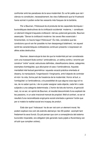 confrontar amb les paradoxes de la seva modernitat. Es va fer palès que raó i
ciència no constituïen, necessàriament, les vies d‟alliberació que la Il·lustració
havia somiat ni podien evitar les vessants més fosques de la barbàrie.

       Per a Bauman, l‟Holocaust és el producte de les capacitats tècniques i
burocràtiques destructives de la civilització occidental moderna, i constitueix
un element integral d‟aquesta civilització i del seu potencial genocida. Bauman
assenyala: "Sense la civilització moderna i les seves fites essencials i
fonamentals, no hauria hagut l’Holocaust”. És més, considera que les
condicions que el van fer possible no han desaparegut totalment, i en aquest
sentit les característiques civilitzadores continuen presents i s‟expressen en
altres actes destructius.

       Bauman, desenvolupa la tesi de que la modernitat pot ser considerada
com una incessant lluita contra l‟ ambivalència, un esforç continu i enorme per
construir “ordre” social, estructures definides, classificacions clares, categories
exemptes d‟ambigüitat, que allunyaran el caos i l‟ambivalència. Aquesta
mentalitat intel·lectual geomètrica i aquesta vocació pràctica orientada al
disseny, la manipulació, l‟organització i l‟enginyeria, amb l‟objecte de controlar
el món i la vida, forma part de l‟essència de la modernitat. Horror al buit, a
l‟ambigüitat i a l‟ambivalència, a la possibilitat de que alguna cosa sigui el no
res, de no saber què és, i de no poder assignar cada objecte, cada fet o cada
subjecte a una categoria determinada. L‟horror de tots els horrors, el genocidi
nazi, no va ser, en opinió de Bauman, el resultat descontrolat d‟una explosió de
les passions, ni un acte irracional mancat de propòsit. Molt al contrari, va ser el
resultat d‟una racionalitzada enginyeria social orientada a generar l‟ordre que
per sí mateix la realitat social era incapaç de produir.

       Està clar que l‟ holocaust ha de ser vist com un element moral. No
podem explicar-nos com els exèrcits alemanys i les SS podien acomplir tant
fredament la seva funció. Es pot pensar que com a conseqüència del sistema
burocràtic imparable, era obligatori (els generals nazis jutjats a Nuremberg van
al·ludir que complien ordres).




                                                                                      2
 