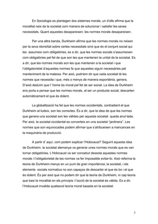 En Sociologia es plantegen dos sistemes morals, un d‟ells afirma que la
moralitat neix de la societat com manera de solucionar i satisfer les seves
necessitats. Quant aquestes desapareixen, les normes morals desapareixen.

       Per una altra banda, Durkheim afirma que les normes morals no neixen
per la seva idoneïtat sobre certes necessitats sinó que és el conjunt social qui
les assumeix com obligatòries; es a dir, que les normes socials s‟assumeixen
com obligatòries pel fet de que son les que mantenen la unitat de la societat. Es
a dir, que les normes morals son les que mantenen a la societat i que
l‟obligatorietat d‟aquestes normes fa que aquestes siguin necessàries pel
manteniment de la mateixa. Per això, podríem dir que cada societat té les
normes que necessita i que, més o menys de manera espontània, genera.
D‟això deduïm que l‟ home és moral pel fet de ser social. La idea de Durkheim
ens porta a pensar que les normes morals, al ser un producte social, descarten
automàticament el que és dolent.

       La globalització ha fet que les normes occidentals, contradient el que
Durkheim al·ludeix, son les correctes. És a dir, que la idea de que les normes
que genera una societat son les vàlides per aquesta societat queda anul·lada.
Per això, la societat occidental es converteix en una societat “jardinera”. Les
normes que son equivocades podem afirmar que s‟atribueixen a mancances en
la maquinària de producció.

       A partir d‟ aquí, com podem explicar l‟Holocaust? Seguint aquesta idea
de Durkheim, la societat alemanya va generar unes normes morals que es van
tornar obligatòries. L‟Holocaust va ser concebut dessota aquestes normes
morals i l‟obligatorietat de les normes va fer impossible evitar-lo. Això referma la
teoria de Durkheim menys en un punt de gran importància; la societat, i els
elements socials normatius no son capaços de descartar el que és bo i el que
és dolent. És per això que no podem dir que la teoria de Durkheim, ni cap teoria
que basi la moralitat en els principis i l‟acció de la societat és vàlida. Es a dir,
l‟Holocaust invalida qualsevol teoria moral basada en la societat.




                                                                                       3
 