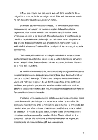 Enfront això, induïm que cap norma que surti de la societat ha de ser
obligatòria ni bona pel fet del seu origen social. Si és així , les normes morals
no han de sortir d‟aquest espai, sinó d‟un mateix.

       Els milions de persones assassinades, i l‟ immensa crueltat de les
accions que es van produir, no van ser el resultat de l‟acció de sàdics
degenerats, ni de malalts mentals, com resultaria tranquil·litzador creure.
L‟Holocaust va exigir la col·laboració d‟honrats ciutadans, d‟ intel·lectuals, de
científics, de persones que, en la major part dels casos serien incapaces de
cap crueltat directa contra l‟altra que, probablement, reprovarien l‟ús de la
violència física i que mai l‟havien utilitzat i, malgrat tot, van aconseguir aquesta
col·laboració.

       Com va ser possible? Es va aconseguir la invisibilitat de les víctimes,
deshumanitzant-les, aïllant-les, traient-les de la vista de la majoria, convertint-
les en categoritzables, intercanviables i, el més important, totalment diferents
de la resta dels ciutadans.

       Es va construir l‟estereotip del jueu com arquetip allunyat i contraposat al
jueu real i proper que no despertava normalment cap tipus d‟animadversió per
part de la població alemanya. “L’altre com a categoria abstracte no té res a
veure amb l’altre que jo conec”. Es va definit una perfecta divisió del treball,
totalment jerarquitzada que permetia a cadascun dels funcionaris implicats
obtenir la satisfacció de la feina ben feta, traspassant la responsabilitat moral al
funcionari immediatament superior.

       S‟utilitzava un llenguatge neutre, asèptic, que permetia entre altres coses
dormir les consciències i atorgar una sensació de rutina, de normalitat. No
existia una relació directa entre la nimietat del gest individual i la immensitat del
resultat. Ni es veia a les víctimes, ni existia una relació directa entre el treball
de cadascun i el resultat d‟aquest treball, sempre existia un intermediari que
propiciava que la responsabilitat moral és diluïes. S‟havia utilitzat, en fi, la
burocràcia i com en tota burocràcia, el més important eren els mitjans, els
procediments, els reglaments i no el fi que es perseguia.




                                                                                       4
 