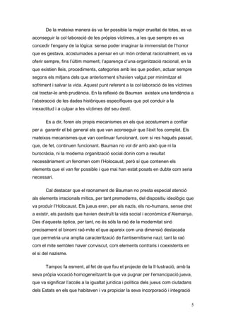De la mateixa manera és va fer possible la major crueltat de totes, es va
aconseguir la col·laboració de les pròpies víctimes, a les que sempre es va
concedir l‟engany de la lògica: sense poder imaginar la immensitat de l‟horror
que es gestava, acostumades a pensar en un món ordenat racionalment, es va
oferir sempre, fins l‟últim moment, l‟aparença d‟una organització racional, en la
que existien lleis, procediments, categories amb les que podien, actuar sempre
segons els mitjans dels que anteriorment s‟havien valgut per minimitzar el
sofriment i salvar la vida. Aquest punt referent a la col·laboració de les víctimes
cal tractar-lo amb prudència. En la reflexió de Bauman existeix una tendència a
l‟abstracció de les dades històriques específiques que pot conduir a la
inexactitud i a culpar a les víctimes del seu destí.

       Es a dir, foren els propis mecanismes en els que acostumem a confiar
per a garantir el bé general els que van aconseguir que l‟èxit fos complet. Els
mateixos mecanismes que van continuar funcionant, com si res hagués passat,
que, de fet, continuen funcionant. Bauman no vol dir amb això que ni la
burocràcia, ni la moderna organització social donin com a resultat
necessàriament un fenomen com l‟Holocaust, però sí que contenen els
elements que el van fer possible i que mai han estat posats en dubte com seria
necessari.

       Cal destacar que el raonament de Bauman no presta especial atenció
als elements irracionals mítics, per tant premoderns, del dispositiu ideològic que
va produir l‟Holocaust. Els jueus eren, per als nazis, els no-humans, sense dret
a existir, els paràsits que havien destruït la vida social i econòmica d‟Alemanya.
Des d‟aquesta òptica, per tant, no és sòls la raó de la modernitat sinó
precisament el binomi raó-mite el que apareix com una dimensió destacada
que permetria una amplia caracterització de l‟antisemitisme nazi; tant la raó
com el mite semblen haver conviscut, com elements contraris i coexistents en
el si del nazisme.

       Tampoc fa esment, al fet de que fou el projecte de la Il·lustració, amb la
seva pròpia vocació homogeneïtzant la que va pugnar per l‟emancipació jueva,
que va significar l‟accés a la igualtat jurídica i política dels jueus com ciutadans
dels Estats en els que habitaven i va propiciar la seva incorporació i integració


                                                                                       5
 