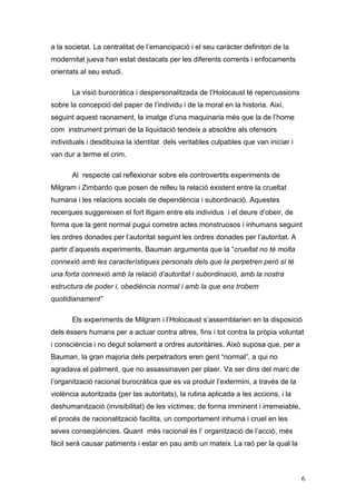 a la societat. La centralitat de l‟emancipació i el seu caràcter definitori de la
modernitat jueva han estat destacats per les diferents corrents i enfocaments
orientats al seu estudi.

       La visió burocràtica i despersonalitzada de l‟Holocaust té repercussions
sobre la concepció del paper de l‟individu i de la moral en la historia. Així,
seguint aquest raonament, la imatge d‟una maquinaria més que la de l‟home
com instrument primari de la liquidació tendeix a absoldre als ofensors
individuals i desdibuixa la identitat dels veritables culpables que van iniciar i
van dur a terme el crim.

       Al respecte cal reflexionar sobre els controvertits experiments de
Milgram i Zimbardo que posen de relleu la relació existent entre la crueltat
humana i les relacions socials de dependència i subordinació. Aquestes
recerques suggereixen el fort lligam entre els individus i el deure d‟obeir, de
forma que la gent normal pugui cometre actes monstruosos i inhumans seguint
les ordres donades per l‟autoritat seguint les ordres donades per l‟autoritat. A
partir d‟aquests experiments, Bauman argumenta que la “crueltat no té molta
connexió amb les característiques personals dels que la perpetren però sí té
una forta connexió amb la relació d’autoritat i subordinació, amb la nostra
estructura de poder i, obediència normal i amb la que ens trobem
quotidianament”

       Els experiments de Milgram i l‟Holocaust s‟assemblarien en la disposició
dels éssers humans per a actuar contra altres, fins i tot contra la pròpia voluntat
i consciència i no degut solament a ordres autoritàries. Això suposa que, per a
Bauman, la gran majoria dels perpetradors eren gent “normal”, a qui no
agradava el patiment, que no assassinaven per plaer. Va ser dins del marc de
l‟organització racional burocràtica que es va produir l‟extermini, a través de la
violència autoritzada (per las autoritats), la rutina aplicada a les accions, i la
deshumanització (invisibilitat) de les víctimes; de forma imminent i irremeiable,
el procés de racionalització facilita, un comportament inhuma i cruel en les
seves conseqüències. Quant més racional és l‟ organització de l‟acció, més
fàcil serà causar patiments i estar en pau amb un mateix. La raó per la qual la



                                                                                     6
 
