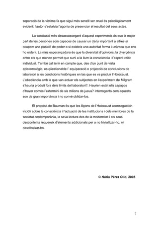 separació de la víctima fa que sigui més senzill ser cruel és psicològicament
evident: l‟autor s‟estalvia l‟agonia de presenciar el resultat del seus actes.

       La conclusió més desassossegant d‟aquest experiments és que la major
part de les persones som capaces de causar un dany important a altres si
ocupem una posició de poder o si existeix una autoritat ferma i unívoca que ens
ho ordeni. La més esperançadora és que la diversitat d‟opinions, la divergència
entre els que manen permet que surti a la llum la consciència i l‟esperit crític
individual. També cal tenir en compte que, des d‟un punt de vista
epistemològic, es qüestionable l‟ equiparació o projecció de conclusions de
laboratori a les condicions històriques en las que es va produir l‟Holocaust.
L‟obediència amb la que van actuar els subjectes en l‟experiment de Milgram
s‟hauria produït fora dels límits del laboratori?. Haurien estat ells capaços
d‟haver comes l‟extermini de sis milions de jueus? Interrogants com aquests
son de gran importància i no convé oblidar-los.

       El propòsit de Bauman és que les lliçons de l‟Holocaust aconsegueixin
incidir sobre la consciència i l‟actuació de les institucions i dels membres de la
societat contemporània, la seva lectura des de la modernitat i els seus
descontents requereix d‟elements addicionals per a no trivialitzar-ho, ni
desdibuixar-ho.




                                                        © Núria Pérez Olid, 2005




                                                                                     7
 