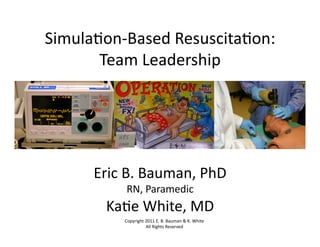 Simula'on-­‐Based	
  Resuscita'on:	
  
       Team	
  Leadership	
  




       Eric	
  B.	
  Bauman,	
  PhD	
  
               RN,	
  Paramedic	
  
         Ka'e	
  White,	
  MD	
  
              Copyright	
  2011	
  E.	
  B.	
  Bauman	
  &	
  K.	
  White	
  
                           All	
  Rights	
  Reserved	
  
 
