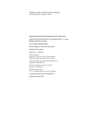 Publikace vychází s podporou Grantové agentury
University Karlovy {grant č. 9/95).




Vydalo SOCIOLOGICKÉ NAKLADATELSTVÍ, Praha 1995.
Ediční fada POST{Postmoderní sociologické teorie), I. svazek.
Rediguje Miloslav Petrusek.
Návrh obálky Rudolf Smrkán.
Grafická úprava a sazba Mowshe studio.
Dotisk prvního vydání.
Tisk UJI, a. s. Zbraslav.
Adresy vydavatelů:
Alena Mikova. Raby ruská 740/1.!, Praha 4-Kamýk,
Jiří Ryba. V Národní galerie 469. Praha 5-Zbraslav.

Adresa nakladatelství pro písemný styk SLON, poštovní
schránka 36, 15600 Praha 516.

Distributor pro Moravu a Slezsko: Jan Šabata.
Kallabova 29. 61600 Brno.

Distributor pro Slovensko:
AF v. r o.-distribikia. Radvanska 1, Kli 01 Bratislava.

© Zygmunt Bauman 1993 Translation ©
Miloslav Petrusek 1995
 