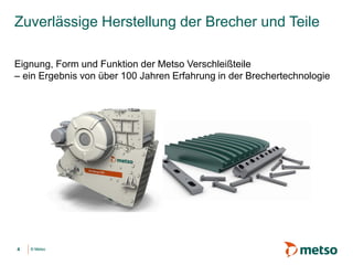 © Metso© Metso
Zuverlässige Herstellung der Brecher und Teile
Eignung, Form und Funktion der Metso Verschleißteile
– ein Ergebnis von über 100 Jahren Erfahrung in der Brechertechnologie
4
 