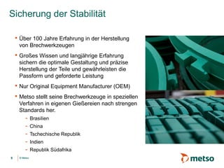 © Metso© Metso
Sicherung der Stabilität
• Über 100 Jahre Erfahrung in der Herstellung
von Brechwerkzeugen
• Großes Wissen und langjährige Erfahrung
sichern die optimale Gestaltung und präzise
Herstellung der Teile und gewährleisten die
Passform und geforderte Leistung
• Nur Original Equipment Manufacturer (OEM)
• Metso stellt seine Brechwerkzeuge in speziellen
Verfahren in eigenen Gießereien nach strengen
Standards her.
- Brasilien
- China
- Tschechische Republik
- Indien
- Republik Südafrika
9
 