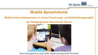 Mobile Sprachräume 
Mobile Unterrichtsszenarien in einem Forschungs- und Entwicklungsprojekt 
der Pädagogischen Hochschule Zürich 
Simon Baumgartner & Jürg Fraefel, Digital Learning Center PH Zürich 
 