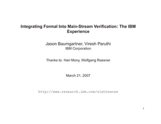 Integrating Formal Into Main-Stream Veriﬁcation: The IBM
Experience
Jason Baumgartner, Viresh Paruthi
IBM Corporation
Thanks to: Hari Mony, Wolfgang Roesner
March 21, 2007
http://www.research.ibm.com/sixthsense
1
 
