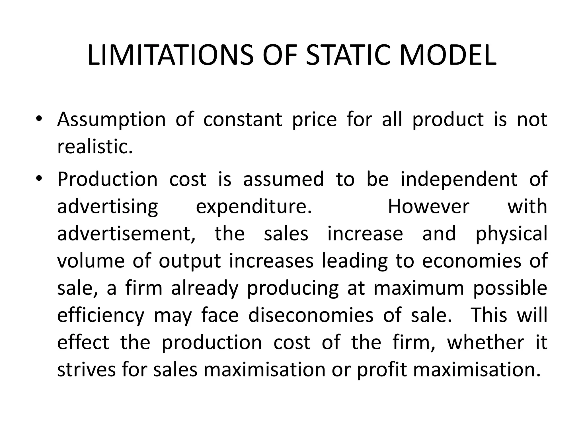 LIMITATIONS OF STATIC MODEL
• Assumption of constant price for all product is not
realistic.
• Production cost is assumed to be independent of
advertising expenditure. However with
advertisement, the sales increase and physical
volume of output increases leading to economies of
sale, a firm already producing at maximum possible
efficiency may face diseconomies of sale. This will
effect the production cost of the firm, whether it
strives for sales maximisation or profit maximisation.
 