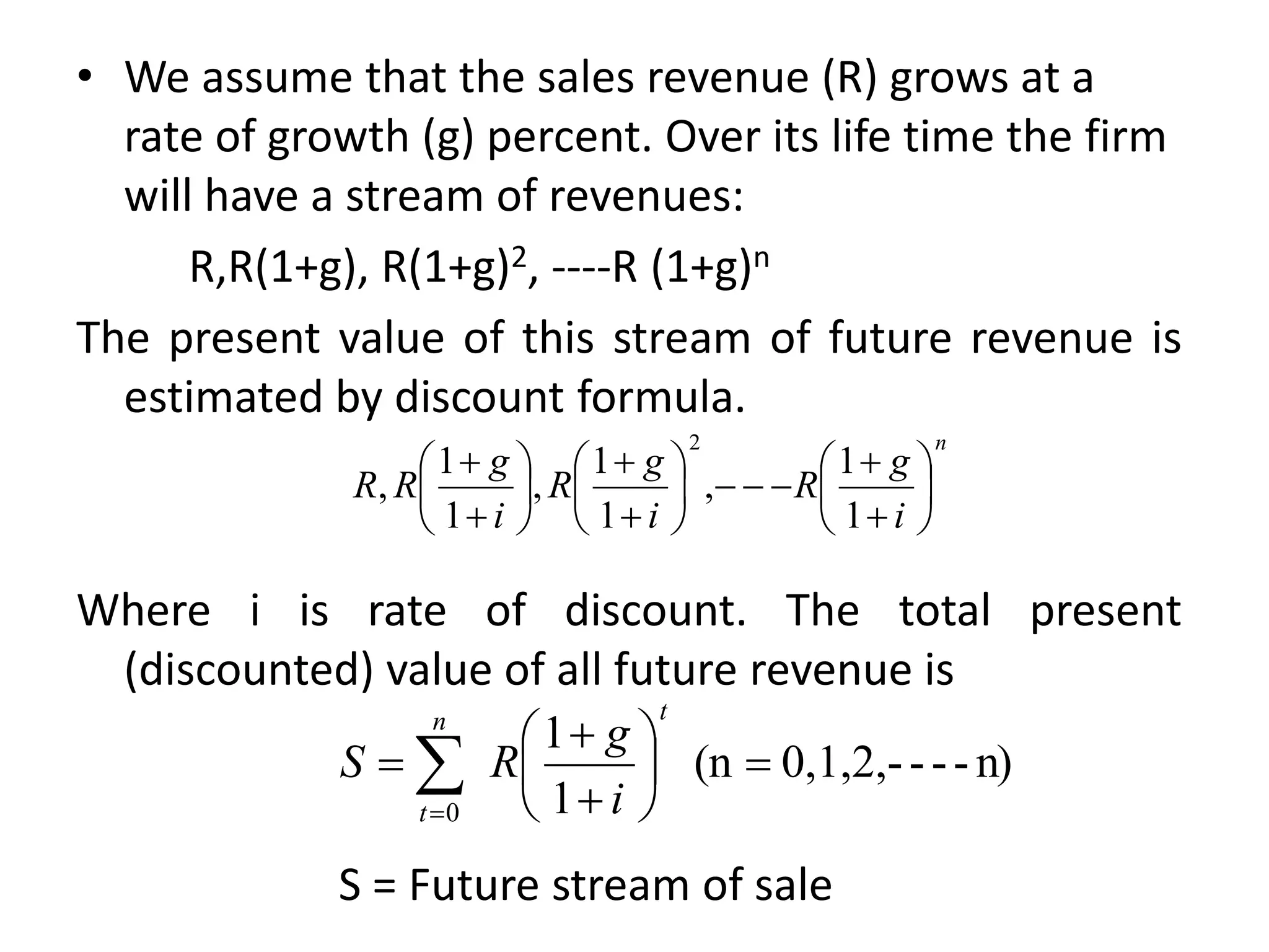 • We assume that the sales revenue (R) grows at a
rate of growth (g) percent. Over its life time the firm
will have a stream of revenues:
R,R(1+g), R(1+g)2, ----R (1+g)n
The present value of this stream of future revenue is
estimated by discount formula.
Where i is rate of discount. The total present
(discounted) value of all future revenue is
n
i
g
R
i
g
R
i
g
R
R 


























1
1
,
1
1
,
1
1
,
2
n)
-
-
-
0,1,2,-
(n
1
1
0









 

t
n
t i
g
R
S
S = Future stream of sale
 