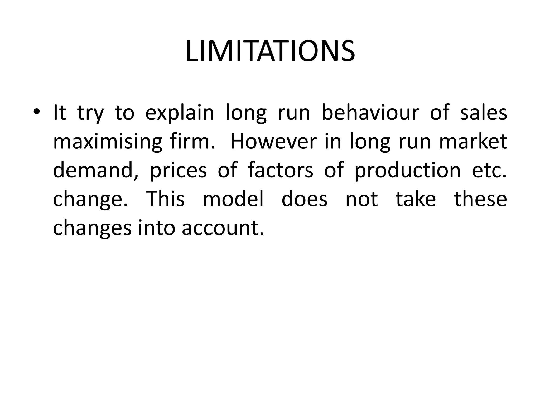 LIMITATIONS
• It try to explain long run behaviour of sales
maximising firm. However in long run market
demand, prices of factors of production etc.
change. This model does not take these
changes into account.
 
