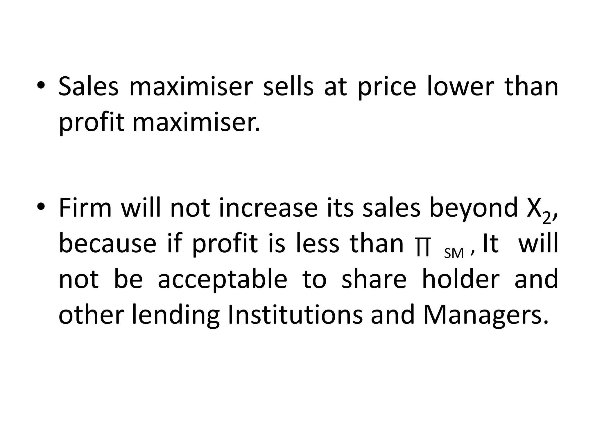 • Sales maximiser sells at price lower than
profit maximiser.
• Firm will not increase its sales beyond X2,
because if profit is less than ∏ SM , It will
not be acceptable to share holder and
other lending Institutions and Managers.
 