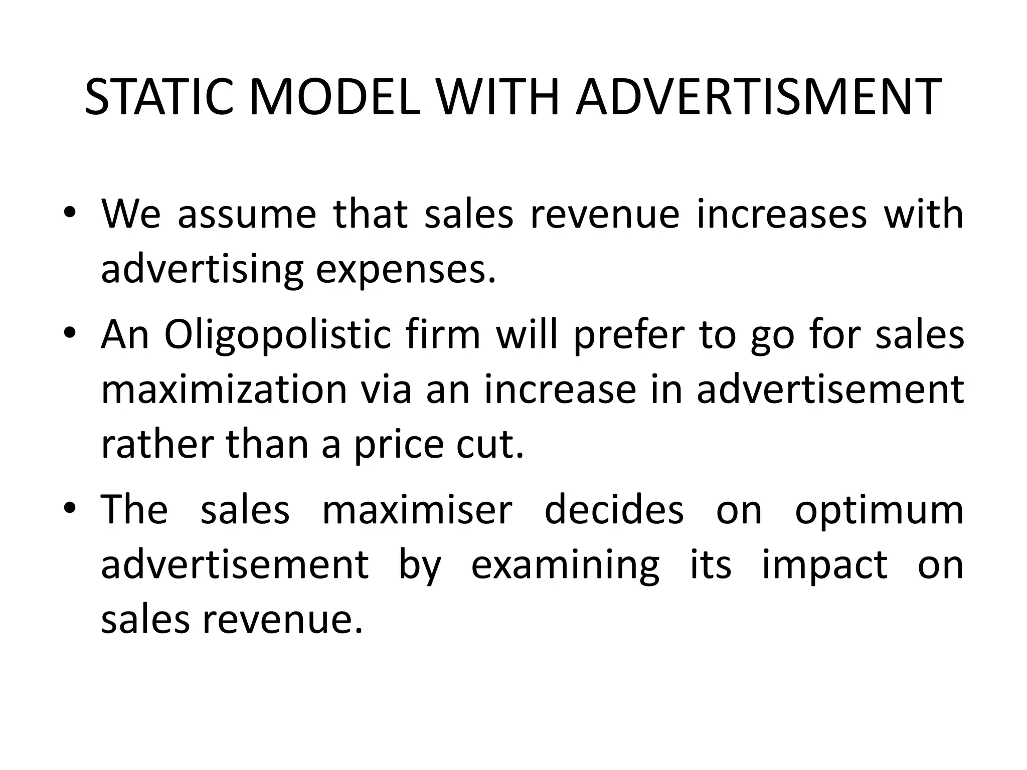 STATIC MODEL WITH ADVERTISMENT
• We assume that sales revenue increases with
advertising expenses.
• An Oligopolistic firm will prefer to go for sales
maximization via an increase in advertisement
rather than a price cut.
• The sales maximiser decides on optimum
advertisement by examining its impact on
sales revenue.
 