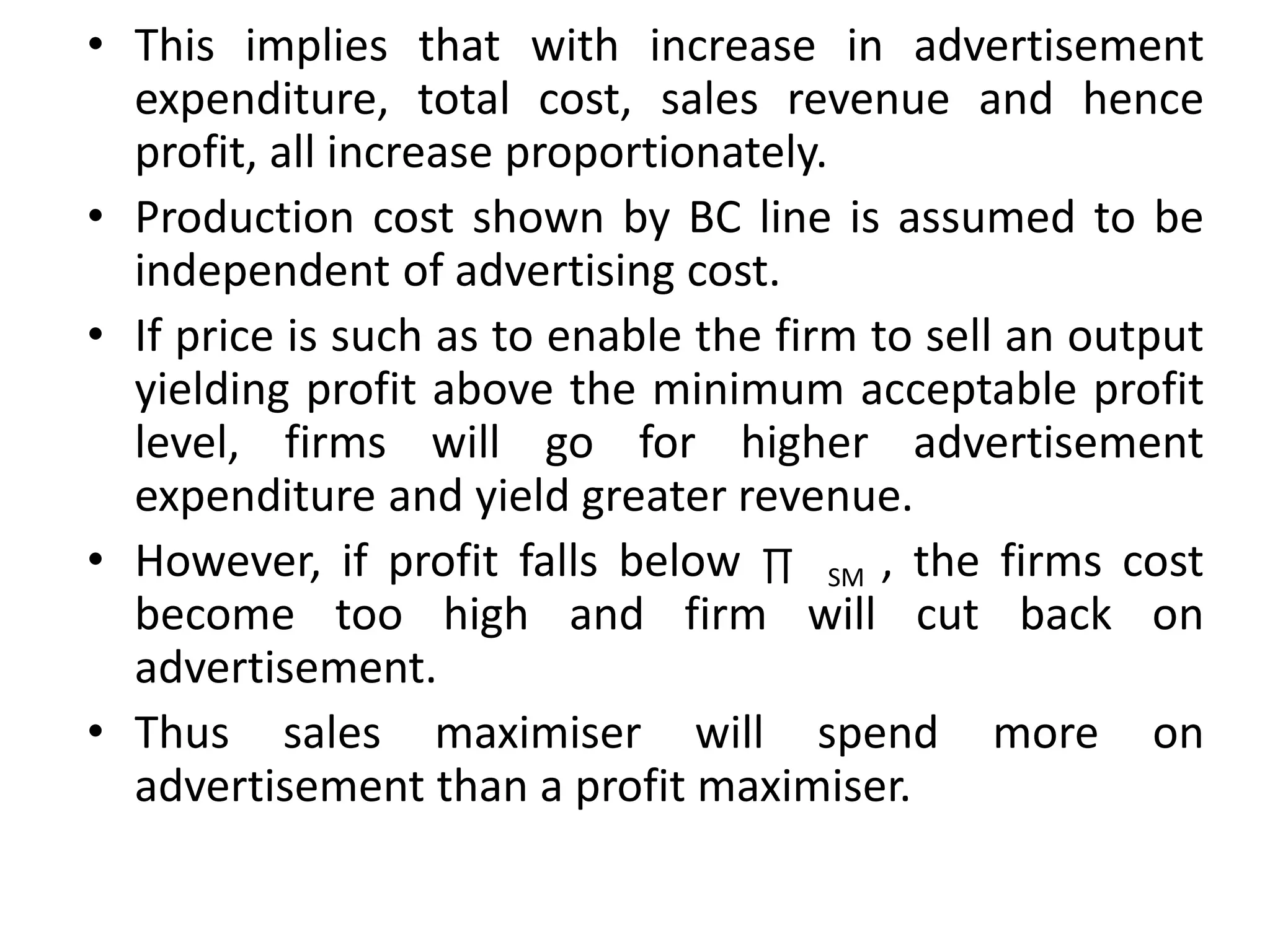 • This implies that with increase in advertisement
expenditure, total cost, sales revenue and hence
profit, all increase proportionately.
• Production cost shown by BC line is assumed to be
independent of advertising cost.
• If price is such as to enable the firm to sell an output
yielding profit above the minimum acceptable profit
level, firms will go for higher advertisement
expenditure and yield greater revenue.
• However, if profit falls below ∏ SM , the firms cost
become too high and firm will cut back on
advertisement.
• Thus sales maximiser will spend more on
advertisement than a profit maximiser.
 