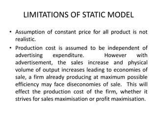 LIMITATIONS OF STATIC MODEL
• Assumption of constant price for all product is not
realistic.
• Production cost is assumed to be independent of
advertising expenditure. However with
advertisement, the sales increase and physical
volume of output increases leading to economies of
sale, a firm already producing at maximum possible
efficiency may face diseconomies of sale. This will
effect the production cost of the firm, whether it
strives for sales maximisation or profit maximisation.
 