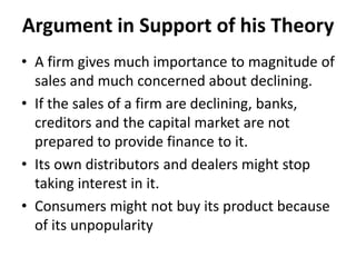 Argument in Support of his Theory
• A firm gives much importance to magnitude of
sales and much concerned about declining.
• If the sales of a firm are declining, banks,
creditors and the capital market are not
prepared to provide finance to it.
• Its own distributors and dealers might stop
taking interest in it.
• Consumers might not buy its product because
of its unpopularity
 