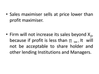 • Sales maximiser sells at price lower than
profit maximiser.
• Firm will not increase its sales beyond X2,
because if profit is less than ∏ SM , It will
not be acceptable to share holder and
other lending Institutions and Managers.
 