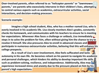 Over-involved parents, often referred to as "helicopter parents" or "lawnmower
parents," are parents who excessively intervene in their children's lives, attempting
to control various aspects such as academics, extracurricular activities, social
interactions, and decision-making processes.
Scenario example:
Imagine a high school student, Alex, who has a mother named Lisa, who is
overly involved in his academic life. Lisa closely monitors Alex's grades, constantly
checks his homework, and communicates with his teachers to ensure he is meeting
her expectations. Whenever Alex faces a challenge or setback, Lisa immediately
steps in to solve the problem for him, often without giving him the chance to try to
resolve it himself. She also pressures Alex to enroll in advanced classes and
participate in numerous extracurricular activities, believing that this will enhance his
college prospects.
As a result of Lisa's over-involvement, Alex feels suffocated and lacks
autonomy in his own life. He becomes reliant on his parent to navigate his academic
and personal challenges, which hinders his ability to develop important life skills
such as problem-solving, resilience, and independence. Additionally, Alex may
experience increased stress and anxiety due to the pressure placed on him by his
parent's high expectations.
 