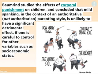 Baumrind studied the effects of corporal
punishment on children, and concluded that mild
spanking, in the context of an authoritative
(not authoritarian) parenting style, is unlikely to
have a significant
detrimental
effect, if one is
careful to control
for other
variables such as
socioeconomic
status.
 
