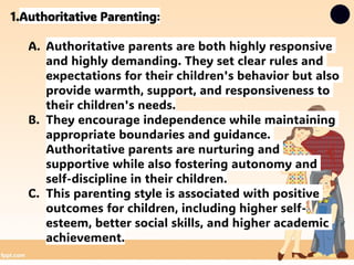 1.Authoritative Parenting:
A. Authoritative parents are both highly responsive
and highly demanding. They set clear rules and
expectations for their children's behavior but also
provide warmth, support, and responsiveness to
their children's needs.
B. They encourage independence while maintaining
appropriate boundaries and guidance.
Authoritative parents are nurturing and
supportive while also fostering autonomy and
self-discipline in their children.
C. This parenting style is associated with positive
outcomes for children, including higher self-
esteem, better social skills, and higher academic
achievement.
 
