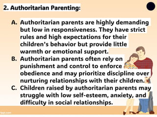 2. Authoritarian Parenting:
A. Authoritarian parents are highly demanding
but low in responsiveness. They have strict
rules and high expectations for their
children's behavior but provide little
warmth or emotional support.
B. Authoritarian parents often rely on
punishment and control to enforce
obedience and may prioritize discipline over
nurturing relationships with their children.
C. Children raised by authoritarian parents may
struggle with low self-esteem, anxiety, and
difficulty in social relationships.
 