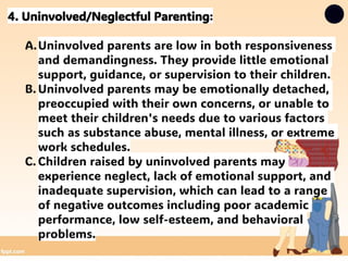 4. Uninvolved/Neglectful Parenting:
A.Uninvolved parents are low in both responsiveness
and demandingness. They provide little emotional
support, guidance, or supervision to their children.
B. Uninvolved parents may be emotionally detached,
preoccupied with their own concerns, or unable to
meet their children's needs due to various factors
such as substance abuse, mental illness, or extreme
work schedules.
C. Children raised by uninvolved parents may
experience neglect, lack of emotional support, and
inadequate supervision, which can lead to a range
of negative outcomes including poor academic
performance, low self-esteem, and behavioral
problems.
 