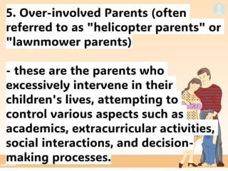 5. Over-involved Parents (often
referred to as "helicopter parents" or
"lawnmower parents)
- these are the parents who
excessively intervene in their
children's lives, attempting to
control various aspects such as
academics, extracurricular activities,
social interactions, and decision-
making processes.
 