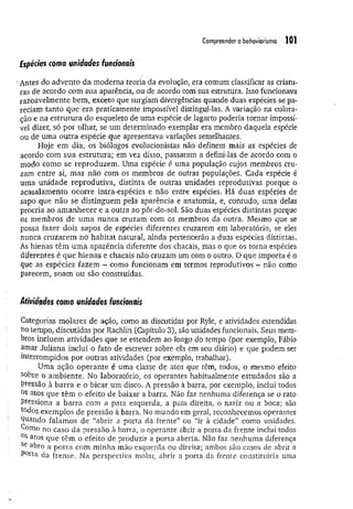 Compreender o behaviorismo 101
Espécies como unidades funcionais
•Antes do advento da moderna teoria da evolução, era comum classificar as criatu­
ras de acordo com sua aparência, ou de acordo com sua estrutura. Isso funcionava
razoavelmente bem, exceto que surgiam divergências quando duas espécies se pa­
reciam tanto que era praticamente impossível distingui-las. A variação na colora-
.ção e na estrutura do esqueleto de uma espécie de lagarto poderia tornar impossí­
vel dizer, só por olhar, se um determinado exemplar era membro daquela espécie
ou de um a outra espécie que apresentava variações semelhantes.
Hoje em dia, os biólogos evolucionistas não definem mais as espécies de
acordo com sua estrutura; em vez disso, passaram a defini-las de acordo com o
modo como se reproduzem . Uma espécie é uma população cujos membros cru­
zam entre si, mas não com os membros de outras populações. Cada espécie é
uma unidade reprodutiva, distinta de outras unidades reprodutivas porque o
acasalamento ocorre intra-espécies e não entre espécies. Há duas espécies de
sapo que não se distinguem pela aparência e anatomia, e, contudo, uma delas
procria ao am anhecer e a outra ao pôr-do-sol. São duas espécies distintas porque
os membros de um a nunca cruzam com os membros da outra. Mesmo que se
possa fazer dois sapos de espécies diferentes cruzarem em laboratório, se eles
nunca cruzarem no habitat natural, ainda pertencerão a duas espécies distintas.
Ás hienas têm um a aparência diferente dos chacais, mas o que os torna espécies
diferentes é que hienas e chacais não cruzam um com o outro. O que importa é o
que as espécies fazem - como funcionam em termos reprodutivos - não como
parecem, soam ou são construídas.
Atividades como unidades funcionais
Categorias molares de ação, como as discutidas por Ryle, e atividades estendidas
no tempo, discutidas por Rachlin (Capítulo 3), são unidades funcionais. Seus mem­
bros incluem atividades que se estendem ao longo do tempo (por exemplo, Fábio
amar Juliana inclui o fato de escrever sobre ela em seu diário) e que podem ser
interrompidos por outras atividades (por exemplo, trabalhar).
Uma ação operante é uma classe de atos que têm, todos, o mesmo efeito
sobre o am biente. No laboratório, os operantes habitualmente estudados são a
Pressão à barra e o bicar um disco. A pressão à barra, por exemplo, inclui todos
°s atos que têm o efeito de baixar a barra. Não faz nenhuma diferença se o rato
Pressiona a barra com a pata esquerda, a pata direita, o nariz ou a boca; são
todos exemplos de pressão à barra. No mundo em geral, reconhecemos operantes
qüando falamos de “abrir a porta da frente” ou “ir à cidade” como unidades.
Corno no caso da pressão à barra, o operante abrir a porta da frente inclui todos
0s atos que têm o efeito de produzir a porta aberta. Não faz nenhuma diferença
Se abro a porta com m inha mão esquerda ou direita; ambos são casos de abrir a
P°rta da frente. Na perspectiva molar, abrir a porta da frente constituiria uma
 