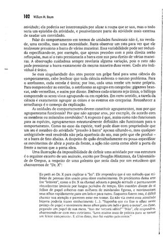102 WilliamM. Baum
atividade; ela poderia ser interrom pida por alisar a roupa que se usa, mas o todo
seria um episódio da atividade, e possivelmente parte da atividade mais extensa
de saudar um convidado.
Falár do comportamento em termos de unidades funcionais não é, na verda­
de, uma escolha, mas uma necessidade. Basta observar um rato para ver que ele
realmente pressiona a barra de várias maneiras, Essa variabilidade pode ser reduzi­
da especificando-se, por exemplo, que apenas pressões com a pata direita serão
reforçadas, mas aí o rato pressionaria a barra com sua pata direita de várias manei­
ras. A observação cuidadosa sempre revelaria alguma variação, pois o rato não
pode pressionar a barra exatamente da mesma maneira duas vezes. Cada ato indi­
vidual é único.
Se essa singularidade dos atos parece um golpe fatal para uma ciência do
comportamento, cabe lembrar que toda ciência enfrenta o mesmo problema. Para
o astrônomo, cada estrela é única; por isso, cada uma recebe um nome próprio.
Para compreender as estrelas, o astrônomo as agrupa em categorias: gigantes bran­
cas, anãs vermelhas, e assim por diante. Embora cada criatura seja única, o biólogo
compreende os seres vivos agrupando-os em espécies. Em certo sentido, a tarefa da
ciência é exatamente agrupar as coisas e os eventos em categorias. Reconhecer a
semelhança é o começo da explicação.
As unidades de comportamento devem constituir agrupamentos, mas por que
agrupamentos funcionais? Por que não agrupar atos, por exemplo, de acordo com
os membros ou músculos envolvidos? A resposta é que, assim como não funcionam
para as espécies, agrupamentos estruturalmente definidos não funcionam para o
comportamento. Como no caso da espécie, você pode dizer com propriedade que
um ato é membro do atividade “pressão à barra” apenas olhando-o, mas qualquer
ambigüidade será resolvida não pela aparência do ato, mas pelo que ele produz -
se a barra de fato abaixa. A despeito de quão detalhadamente eu possa especificar
os movimentos de abrir a porta da frente, a ação não conta como abrir a porta da
frente a menos que a porta abra.
Uma ilustração da impossibilidade de definir uma atividade por sua estrutura
é o seguinte excerto de um anúncio, escrito por Douglas Hintzman, da Universida­
de de Oregon, a respeito de uma palestra que seria dada por um estudioso que
chamaremos de “Dr. X”:
Eu pedi ao Dr. X para explicar o “ler”. Ele respondeu que é um método que mi­
lhões de pessoas têm usado para obter conhecimento, Os praticantes dessa arte
(os “leitores”, como o Dr. X os chama) adotam a posição sentada e permanecem
virtualmente imóveis por longos períodos de tempo. Eles mantêm diante de si
folhas de papel cobertas com milhares de minúsculas figuras, e movimentam
seus olhos rapidamente para um lado e para outro. Enquanto fazem isso, é difícil
chamar sua atenção e parecem estar em transe. Eu não via como essa atividade
bizarra poderia trazer conhecimento (..,). “Suponha que eu fixe o olhar neste
pedaço de papel e movimente meus olhos para um lado e para o outro”, eu disse,
pegando um pape) de sua mesa. “Isso me tornará sábio?” “Não", ele respondeu,
aborrecendo-se com meu ceticismo. “Leva muitos anos de prática para se tornar
um leitor competente. E além disso, isso foi escrito pelo reitor.”
 