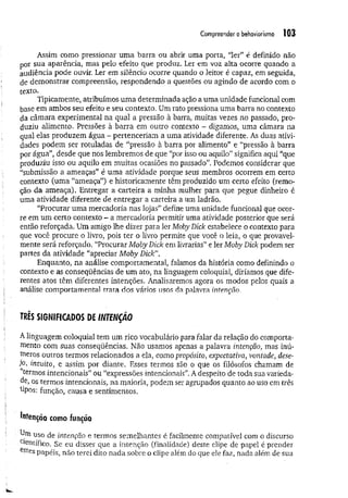 Compreender o behaviorismo i(13
Assim como pressionar um a barra ou abrir uma porta, “ler” é definido não
por sua aparência, mas pelo efeito que produz. Ler em voz alta ocorre quando a
audiência pode ouvir. Ler em silêncio ocorre quando o leitor é capaz, em seguida,
de demonstrar compreensão, respondendo a questões ou agindo de acordo com o
texto.
Tipicamente, atribuímos um a determinada ação a uma unidade funcional com
base em ambos seu efeito e seu contexto. Um rato pressiona uma barra no contexto
da câmara experimental na qual a pressão à barra, muitas vezes no passado, pro­
duziu alimento. Pressões à barra em outro contexto - digamos, uma câmara na
qual elas produzem água - pertenceriam a uma atividade diferente. As duas ativi­
dades podem ser rotuladas de “pressão à barra por alimento” e “pressão à barra
por água”, desde que nos lembremos de que “por isso ou aquilo” significa aqui “que
produziu isso ou aquilo em muitas ocasiões no passado’7
. Podemos considerar que
“submissão a ameaças” é uma atividade porque seus membros ocorrem em certo
contexto (uma “ameaça”) e historicamente têm produzido um certo efeito (remo­
ção da ameaça). Entregar a carteira a minha mulher para que pegue dinheiro é
uma atividade diferente de entregar a carteira a um ladrão.
“Procurar uma mercadoria nas lojas” define uma unidade funcional que ocor­
re em um certo contexto - a mercadoria permitir uma atividade posterior que será
então reforçada. Um amigo lhe dizer para ler Moby Dick estabelece o contexto para
que você procure o livro, pois ter o livro permite que você o leia, o que provavel­
mente será reforçado. “Procurar Moby Dick em livrarias” e ler Moby Dick podem ser
partes da atividade “apreciar M oby Dick".
Enquanto, na análise comportamental, falamos da história como definindo o
contexto e as conseqüências de um ato, na linguagem coloquial, diríamos que dife­
rentes atos têm diferentes intenções. Analisaremos agora os modos pelos quais a
análise comportamental trata dos vários usos da palavra intenção,
TRÊS SIGNIFICADOS DE INTENÇÃO
A linguagem coloquial tem um rico vocabulário para falar da relação do comporta-
mento com suas conseqüências. Não usamos apenas a palavra intenção, mas inú­
meros outros termos relacionados a ela, como propósito, expectativa, vontade, dese­
jo, intuito, e assim por diante. Esses termos são o que os filósofos chamam de
termos intencionais” ou “expressões intencionais”. A despeito de toda sua varieda­
de, os termos intencionais, na maioria, podem ser agrupados quanto ao uso em três
tipos: função, causa e sentimentos.
tatenção como função
uso de intenção e termos semelhantes é. facilmente compatível com o discurso
Clentífico. Se eu disser que a intenção (finalidade) deste clipe de papel é prender
estes papéis, não terei dito nada sobre o clipe além do que ele faz, nada além de sua
 