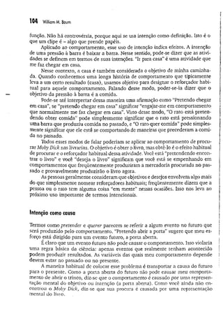 104 William M. Baum
função. Não há controvérsia, porque aqui se usa intenção como definição. Isto é o
que um clipe é - algo que prende papéis.
Aplicado ao comportamento, esse uso de intenção indica efeitos. A intenção
de uma pressão à barra é baixar a barra. Nesse sentido, pode-se dizer que as ativi­
dades se definem em termos de suas intenções. “Ir para casa” é uma atividade que
me faz chegar em casa.
Nesse contexto, a casa é também considerada o objetivo de m inha caminha-
da. Quando conhecemos um a longa história de comportamento que tipicamente
leva a um certo resultado (casa), usamos objetivo para designar o reforçador habi­
tual para aquele comportamento. Falando desse modo, poder-se-ia dizer que o
objetivo da pressão a barra é a comida.
Pode-se até interpretar dessa maneira uma afirmação como “Pretendo chegar
em casa”, se “pretendo chegar em casa” significar “engajar-me em comportamento
que normalmente me faz chegar em casa”. Visto desse modo, “O rato está preten­
dendo obter comida” pode simplesmente significar que o rato está pressionando
uma barra que produziu comida no passado, e “O rato quer comida” pode simples­
mente significar que ele está se comportando de maneiras que precederam a comi­
da no passado.
Todos esses modos de falar poderiam se aplicar ao comportamento de procu­
rar MobyDick nas livrarias. O objetivo é obter o livro, mas obtê-lo é o efeito habitual
de procurar e o reforçador habitual dessa atividade. Você está “pretendendo encon­
trar o livro” e você “deseja o livro” significam que você éstá se em penhando em
comportamentos que freqüentem ente produziram a mercadoria procurada no pas­
sado e provavelmente produzirão o livro agora.
As pessoas geralmente consideram que objetivos e desejos envolvem algo mais
do que simplesmente nom ear reforçadores habituais; freqüentemente dizem que a
pessoa ou o rato tem alguma coisa “em mente” nessas ocasiões. Isso nos leva ao
próximo uso importante de term os intencionais.
Intenção como causa
Termos como pretender e querer parecem se referir a algum evento no futuro que
será produzido pelo comportamento. “Pretendo abrir a porta” sugere que meu es­
forço está dirigido para um evento futuro, a porta aberta.
E claro que um evento futuro não pode causar o comportamento. Isso violaria
uma regra básica da ciência: apenas eventos que realmente tenham acontecido
podem produzir resultados. As variáveis das quais meu comportamento depende
devem estar no passado ou no presente.
A m aneira habitual de colocar esse problema é transportar a causa do futuro
para o presente. Como a porta aberta do futuro não pode causar meu comporta­
mento de abrir o trinco, diz-se que o comportamento é causado por uma represen­
tação mental do objetivo ou intenção (a porta aberta). Como você ainda não en­
controu o Moby Dick, diz-se que sua procura é causada por um a representação
mental do livro.
 