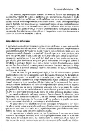Compreender o behaviorismo 105
No entanto, representações mentais de eventos futuros são exemplos de
mentalismo, vítimas de todos os problemas que discutimos no Capítulo 3. Onde
está essa intenção interna? De que ela é feita? Como essa porta aberta fantasmagórica
poderia causar meu comportamento de abrir o trinco? Como uma representação
interna do MobyDick poderia causar sua procura? Isso não é uma explicação; serve
apenas para obscurecer os fatos relevantes sobre o ambiente: abrir o trinco normal­
mente leva a uma porta aberta, e procurar uma mercadoria normalmente produz a
mercadoria. Esses fatos naturais explicam o comportamento sem nenhuma neces­
sidade de introduzir intenções internas.
Comportamento intencional
O que há em comportamentos como abrir o trinco que leva as pessoas a denominá-
los de comportamento intencional? William James escreveu que o comportamento
intencional consistia de “variar os meios [variar o comportamento] para obter um
fim determinado [reforçador costum eiro]S e você alguma vez teve problema para
abrir uma porta, sabe o que James quis dizer. Suponha que a chave não gire com­
pletamente na fechadura. O que você faz? Você gira a chave várias outras vezes,
gira rápido, gira lentamente, empurra, puxa, movimenta a chave para dentro e
para fora, e assim por diante. Esses são os meios variados. Eventualmente, a porta
abre (o fim determinado) e o comportamento cessa. Em nosso exemplo do Moby
Dick, se não há o livro em uma loja, você vai para outras, até que, ao encontrá-lo,
você pára de procurar.
Talvez até mais do que a variação na ação, o fato da atividade cessar quando
o reforçador ocorre parece compelir ao uso da palavra intencional. Na definição de
James, esse aspecto está contido na preposição para, antes de fim determinado.
Somos inclinados a dizer que o comportamento era dirigido ao objetivo (reforçador
futuro) porque ele cessa quando o objetivo é atingido (reforço ocorre). Isso parece
particularmente verdadeiro no caso de comportamentos como procurar alguma
coisa. Suponha que eu esteja preparando um prato e chegue ao ponto da receita
que pede sal. Eu vou ao local onde o sal á habitualmente guardado e não o encon­
tro. Procuro em outras prateleiras, na mesa, em toda a cozinha e na sala de jantar.
Pergunto onde está o saí a todos que encontro. Eventualmente, localizo o sal, paro
de procurá-lo e continuo cozinhando. O sal não apenas é o reforçador para o com­
portamento que chamamos de “procurar o sal”; ele também é a ocasião para pros­
seguir com outra atividade; é por isso que a atividade cessa.
O que pode parecer problemático nessa explicação de “procurar o sal” é que
eu talvez nunca tenha procurado o sal antes. Freqüentemente procuramos coisas
que nunca havíamos procurado antes, e poderia parecer que não houve nenhuma
história de reforço para explicar o comportamento.
Já examinamos a solução para esse tipo de problema; é a mesma solução do
problema de entregar a carteira a um ladrão pela primeira vez. Esse ato específico
pode nunca ter ocorrido antes, mas outros como ele ocorreram. Posso nunca ter
sido submetido a essa exata ameaça anteriormente, mas tenho uma longa história
 