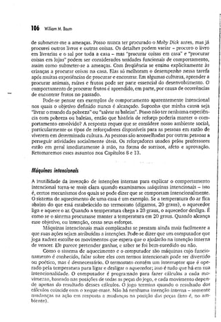 106 William M. Baum
de submeter-me a ameaças. Posso nunca ter procurado o Moby Dick antes, mas já
procurei outros livros e outras coisas. Os detalhes podem variar - procuro o livro
em livrarias e o sal por toda a casa - mas “procurar coisas em casa” é “procurar
coisas em lojas” podem ser considerados unidades funcionais de comportamento,
assim como submeter-se a ameaças. Com freqüência se ensina explicitamente às
crianças a procurar coisas na casa. Elas só melhoram o desempenho nessa tarefa
após muitas experiências de procurar e encontrar. Em algumas culturas, aprender a
procurar animais, raízes e frutos pode ser parte essencial do desenvolvimento. O
comportamento de procurar frutos é aprendido, em parte, por causa de ocorrências
de encontrar frutos no passado.
Pode-se pensar em exemplos de comportamento aparentemente intencional
nos quais o objetivo definido nunca é alcançado. Suponha que minha causa seja
“livrar o mundo da pobreza” ou “salvar as baleias”. Posso não ter nenhuma experiên­
cia com pobreza ou baleias, então que história de reforço poderia manter o com­
portamento envolvido? A resposta requer que se considere nosso ambiente social,
particularmente os tipos de reforçadores disponíveis para as pessoas em razão de
viverem em determinada cultura. As pessoas são aconselhadas por outras pessoas a
perseguir atividades socialmente úteis. Os reforçadores usados pelos professores
estão em geral imediatamente à mão, na forma de sorrisos, afeto e aprovação.
Retomaremos esses assuntos nos Capítulos 8 e 13.
Máquinas intencionais
A inutilidade da invenção de intenções internas para explicar o comportamento
intencional torna-se mais clara quando examinamos máquinas intencionais - isto
é, certos mecanismos dos quais se pode dizer que se comportam intencionalmente.
O sistema de aquecimento de um a casa é um exemplo. Se a temperatura do ar fica
abaixo do que está estabelecido no termostato (digamos, 20 graus), o aquecedor
liga e aquece o ar. Quando a tem peratura chega a 20 graus, o aquecedor desliga. E
como se o sistema procurasse manter a temperatura em 20 graus. Quando alcança
esse objetivo, ou intenção, cessa seus esforços.
Máquinas intencionais mais complicadas se prestam ainda mais facilmente a
que suas ações sejam atribuídas a intenções. Pode-se dizer que um computador que
joga xadrez escolhe os movimentos que espera que o ajudarão na intenção interna
de vencer. Ele parece pretender ganhar, e saber se foi bem-sucedido ou não.
Como o sistema de aquecimento e o computador são máquinas, cujo funcio­
namento é conhecido, falai' sobre eles com termos intencionais pode ser divertido
ou poético, mas é desnecessário. O termostato contém um interruptor que é ope­
rado pela temperatura para ligar e desligar o aquecedor; isso é tudo que há em sua
intencionalidade. O com putador é programado para fazer cálculos a cada m o­
vimento, baseado nas posições de todas as peças do jogo, e cada movimento depen­
de apenas do resultado desses cálculos. O jogo termina quando o resultado dos
cálculos coincide com o xeque-mate. Não há nenhuma intenção interna - somente
mudanças na ação em resposta a mudanças na posição das peças (isto é, no am­
biente).
 
