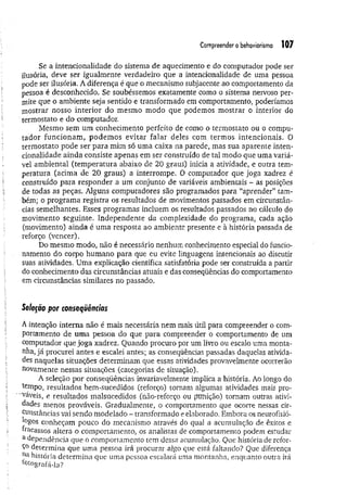 Compreender o behaviorismo 107
Se a intencionalidade do sistema de aquecimento e do computador pode ser
ilusória, deve ser igualmente verdadeiro que a intencionalidade de uma pessoa
pode ser ilusória. A diferença é que o mecanismo subjacente ao comportamento da
pessoa é desconhecido. Se soubéssemos exatamente como o sistema nervoso per­
mite que o ambiente seja sentido e transformado em comportamento, poderíamos
mostrar nosso interior do mesmo modo que podemos mostrar o interior do
termostato e do computador.
Mêsmo sem um conhecimento perfeito de como o termostato ou o compu­
tador funcionam;, podem os evitar falar deles com term os intencionais. O
term ostato pode ser para mim só um a caixa na parede, mas sua aparente inten­
cionalidade ainda consiste apenas em ser construído de tal modo que uma variá­
vel am biental (tem peratura abaixo de 20 graus) inicia a atividade, e outra tem­
peratura (acima de 20 graus) a interrompe. O computador que joga xadrez é
construído para responder a um conjunto de variáveis ambientais - as posições
de todas as peças. Alguns computadores são programados para “aprender” tam­
bém; o program a registra os resultados de movimentos passados em circunstân­
cias semelhantes. Esses programas incluem os resultados passados no cálculo do
movimento seguinte. Independente da complexidade do programa, cada ação
(movimento) ainda é um a resposta ao ambiente presente e à história passada de
reforço (vencer).
Do mesmo modo, não é necessário nenhum conhecimento especial do funcio­
namento do corpo humano para que eu evite linguagens intencionais ao discutir
suas atividades. Uma explicação científica satisfatória pode ser construída a partir
do conhecimento das circunstâncias atuais e das conseqüências do comportamento
em circunstâncias similares no passado.
Seleção por conseqüências
A intenção interna não é mais necessária nem mais útil para compreender o com­
portamento de um a pessoa do que para compreender o comportamento de um
computador que joga xadrez. Quando procuro por um livro ou escalo uma monta­
nha, já procurei antes e escalei antes; as conseqüências passadas daquelas ativida­
des naquelas situações determinam que essas atividades provavelmente ocorrerão
novamente nessas situações (categorias de situação).
A seleção por conseqüências invariavelmente implica a história. Ao longo do
tempo, resultados bem-sucedidos (reforço) tornam algumas atividades mais pro­
váveis, e resultados malsucedidos (não-reforço ou ptffiição) tornam outras ativi­
dades menos prováveis. Gradualmente, o comportamento que ocorre nessas cir­
cunstâncias vai sendo modelado - transformado e elaborado. Embora os neurofisió-
tagos conheçam pouco do mecanismo através do qual a acumulação de êxitos e
fracassos altera o comportamento, os analistas de comportamento podem estudar
a dependência que o comportamento tem dessa acumulação. Que história de refor­
ço determina que uma pessoa irá procurar algo que está faltando? Que diferença
n&história determina que uma pessoa escalará uma montanha, enquanto outra irá
totografá-la?
 