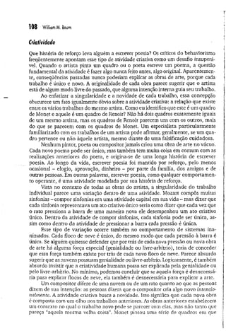 108 William M. Baum
Criatividade
Que história de reforço leva alguém a escrever poesia? Os críticos do behaviorismo
freqüentemente apontam esse tipo de atividade criativa como um desafio insuperá­
vel. Quando o artista pinta um quadro ou o poeta escreve um poema, a questão
fundamental da atividade é fazer algo nunca feito antes, algo original. Aparentemen­
te, conseqüências passadas nunca poderiam explicar as obras de arte, porque cada
trabalho é único e novo. A originalidade de cada obra parece sugerir que o artista
está de algum modo livre do passado, que alguma intenção interna guia seu trabalho.
Ao enfatizar a singularidade e a novidade de cada trabalho, essa concepção
obscurece um fato igualmente óbvio sobre a atividade criativa: a relação que existe
entre os vários trabalhos do mesmo artista. Como eu identifico que este é um quadro
de Monet e aquele é um quadro de Renoir? Não há dois quadros exatam ente iguais
de um mesmo artista, mas os quadros de Renoir parecem uns com os outros, mais
do que se parecem com os quadros de Monet. Um especialista particularm ente
familiarizado com os trabalhos de um artista pode afirmar, geralmente, se um qua­
dro pertence ou não àquele artista, mesmo diante de uma falsificação cuidadosa.
Nenhum pintor, poeta ou compositor jamais criou uma obra de arte no vácuo.
Cada novo poema pode ser único, mas também tem muita coisa em comum com as
realizações anteriores do poeta, e origina-se de uma longa história de escrever
poesia. Ao longo da vida, escrever poesia foi mantido por reforço, pelo menos
ocasional - elogio, aprovação, dinheiro - 'por parte da família, dos amigos e de
outras pessoas. Em outras palavras, escrever poesia, como qualquer com portam en­
to operante, é uma atividade modelada por sua história de reforço.
Vista no contexto de todas as obras do artista, a singularidade do trabalho
individual parece uma variação dentro de uma atividade. Mozart compôs muitas
sinfonias - compor sinfonias era uma atividade capital em sua vida - mas dizer que
cada sinfonia representava um ato criativo único seria como dizer que cada vez que
o rato pressiona a barra de uma maneira nova ele desempenhou um ato criativo
único. Dentro da atividade de compor sinfonias, cada sinfonia pode ser única, as­
sim como dentro da atividade de pressionar a barra cada pressão é única.
Esse tipo de variação ocorre também no comportamento de sistemas ina­
nimados. Cada floco de neve é único, do mesmo modo que cada pressão à barra é
única. Se alguém quisesse defender que por trás de cada nova pressão ou nova obra
de arte há alguma força especial (genialidade ou livre-arbítrio), teria de conceder
que essa força tam bém existe por trás de cada novo floco de neve. Parece absurdo
sugerir que as nuvens possuam genialidade ou livre-arbítrio. Logicamente, é também
absurdo insistir que a criatividade humana possa ser explicada pela genialidade ou
pelo livre-arbítrio. No mínimo, podemos concluir que se aquela força é desnecessá­
ria para explicar flocos de neve, ela também é desnecessária para explicar a arte.
Um compositor difere de uma nuvem ou de um rato quanto ao que as pessoas
dizem de sua intenção: as pessoas dizem que o compositor cria algo novo intencio­
nalmente. A atividade criativa busca a novidade. Isso significa que cada nova obra
é composta com um olho nos trabalhos anteriores. As obras anteriores estabelecem
um contexto no qual o trabalho novo pode se parecer com elas, mas não tanto que
pareça “aquela m esma velha coisa”. Monet pintou uma série de quadros em que
 