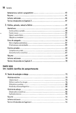10 Sumário
Behaviorismo radical e pragmatismo................................................................................43
Resumo..................................................................................................................................45
Leituras adicionais........................................................................................................... . 46
Termos introduzidos no Capítulo 2 ................................................................................... 47
3. Público, privado, natural e fictício..................................................................................49
Mentalismo........................................................................................................................... 49
fventos públicos e privados................................................................................................... 50
Fventos noíurois...................................................................................................................50
Natural menta/e fict/cio.......................................................................................................51
Objeções ao mentalismo......................................................................................................... 53
Erros de categoria.............................................................................................................56
Ryle e o hipótese pammecônica.............................................................................................57
O behaviorismo molorde RacMin............................................................................................. 59
Eventos privados................................................................................................................... 63
Comportamento privodo..........................................................................................................63
Autoconfiecímento econsciência............... ................. .............................................................67
Resumo......................................................................................................................... . 69
Leituras adicionais............................................................................!...............................70
Termos introduzidos no Capítulo 3 ................................................................................... 70
PARTE D O IS
Um m odelo científico de com portam ento
4. Teoria da evolução e reforço............................................................................................73
História evolutiva..................................................................................................................73
Seleção natural.......................................................................................................................74
Reflexos epacfrôes fixos deação...............................................................................................76
Reforçadores epunidores.........................................................................................................80
Revisãodas influências filogenéticas..........................................................................................85
História de reforço ...............................................................................................................86
Seleção pelas conseqüências................................................................................................... 86
Explicações históricas...............................................................................................................90
Resumo................................................................................................................................. 93
Leituras adicionais................................................................................................................94
Termos introduzidos no Capítulo 4 ...................................................................................94
 
