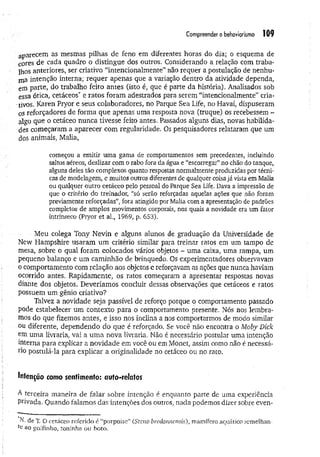 Compreender o behoviorismo 109
aparecem as mesmas pilhas de feno em diferentes horas do dia; o esquema de
cores de cada quadro o distingue dos outros. Considerando a relação com traba­
lhos anteriores, ser criativo “intencionalmente” não requer a postulação de nenhu­
ma intenção interna; requer apenas que a variação dentro da atividade dependa,
em parte, do trabalho feito antes (isto é, que é parte da história). Analisados sob
essa ótica, cetáceos’' e ratos foram adestrados para serem “intencionalmente” cria-
•tivos. Karen Pryor e seus colaboradores, no Parque Sea Life, no Havaí, dispuseram
os reforçadores de forma que apenas uma resposta nova (truque) os recebessem -
algo que o cetáceo nunca tivesse feito antes. Passados alguns dias, novas habilida­
des começaram a aparecer com regularidade. Os pesquisadores relataram que um
dos animais, Malia,
começou a emitir uma gama de comportamentos sem precedentes, incluindo
saltos aéreos, deslizar com o rabo fora da água e “escorregar”no chão do tanque,
alguns deles tão complexos quanto respostas normalmente produzidas por técni­
cas de modelagem, e muitos outros diferentes de qualquer coisajá vista em Malia
ou qualquer outro cetáceo pelo pessoal do Parque Sea Life. Dava a impressão de
que o critério do treinador, “só serão reforçadas aquelas ações que não foram
previamente reforçadas”, fora atingido por Malia com a apresentação de padrões
completos de amplos movimentos corporais, nos quais a novidade era um fator
intrínseco (Pryor et ai., 1969, p. 653).
Meu colega Tony Nevin e alguns alunos de graduação da Universidade de
New Hampshire usaram um critério similar para treinar ratos em um tampo de
mesa, sobre o qual foram colocados vários objetos - uma caixa, uma rampa, um
pequeno balanço e um caminhão de brinquedo. Os experimentadores observavam
o comportamento com relação aos objetos c reforçavam as ações que nunca haviam
ocorrido antes. Rapidamente, os ratos começaram a apresentar respostas novas
diante dos objetos. Deveríamos concluir dessas observações que cetáceos e ratos
possuem um gênio criativo?
Talvez a novidade seja passível de reforço porque o comportamento passado
pode estabelecer um contexto para o comportamento presente. Nós nos lembra­
mos do que fizemos antes, e isso nos inclina a nos comportarmos de modo similar
ou diferente, dependendo do que é reforçado, Se você não encontra o Moby Dick
em uma livraria, vai a um a nova livraria, Não é necessário postular uma intenção
interna para explicar a novidade em você ou em Monet, assim como não é necessá­
rio postulá-la para explicar a originalidade no cetáceo ou no rato.
Menção como sentimento: auto-relatos
A terceira maneira de falar sobre intenção é enquanto parte de uma experiência
Privada. Quando falamos das intenções dos outros, nada podemos dizer sobre even-
N. de T. O cetáceo referido é “porpoise” (Stcno bredannensis), mamífero aquático semelhan­
te ao golfinho, toninha ou boto.
 