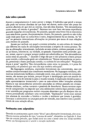 Compreendero bebaviorismo 111
Falar sobre o passado
Prever o comportamento é como prever o tempo. O indivíduo que prevê o tempo
não pode ter certeza absoluta de que hoje vai chover, assim como não posso ter
certeza absoluta de que irei ao cinema, mas nós dois dizemos, “Em circunstâncias
como essas, tal evento é provável”. Fazemos isso com base em nossa experiência
passada naquelas circunstâncias. No passado, quando uma frente fria se encontrou
com uma frente quente, freqüentemente choveu. No passado, quando eu não tinha
nada mais para fazer na sexta-feira à noite, freqüentemente fui ao cinema. As “di­
cas” no presente determ inam afirmações no presente por causa de suas relações
com eventos do passado.
Exceto por atribuir um papel a eventos privados, os auto-relatos de intenção
não diferem em nada de afirmações intencionais a respeito de outras pessoas. To­
das as afirmações intencionais, incluindo os auto-relatos, embora pareçam se refe­
rir ao futuro, referem-se, na verdade, ao passado. Expressões como pretender, que­
rer, tentar, esperar e propor sempre podem ser substituídas por “Em circunstâncias
como estas no passado..,”. Quando o leigo diz que o rato pressiona a barra porque
quer comida, a afirmação pode ser substituída por “Nestas circunstâncias no passa­
do, pressionar a barra produziu comida, e a comida foi um reforçador". '‘Proponho
irmos à praia” significa “Em circunstâncias como estas no passado, ir à praia foi
reforçador, e é provável que esta ida seja também reforçada”.
Na linguagem cotidiana, expressões intencionais são convenientes, mas em
análise comportamental elas constituem mentalismo. Na linguagem cotidiana, afir­
mativas intencionais facilitam a interação social, mas, para a análise do comporta­
mento, são menos que inúteis, porque dirigem a investigação para um mundo de
sombras, em vez de orientá-la para o mundo natural. A explicação científica para a
ação aparentemente intencional e para os auto-relatos sobre intenções sentidas
baseia-se nas circunstâncias presentes associadas ao reforço passado em circuns­
tâncias similares, ambas naturais e passíveis de descoberta. Nunca seremos capa­
zes de compreender ou impedir que uma adolescente solteira fique grávida e passe
a ser assistida por programas sociais enquanto dissermos que ela desejava isso ou
estava pretendendo satisfazer uma necessidade. “Explicações” como essas apenas
nos afastam de entender a história e mudar o ambiente que levaria à gravidez.
Censurar a adolescente ou seus país pode ser cômodo, mas interfere com a possibi­
lidade de uma solução eficaz.
Sentimentos como subprodutos
Quando os sentimentos agem como “dicas” para afirmações intencionais, eles cons­
tituem eventos privados do tipo “eventos de sentir”, discutidos no Capítulo 3. Esse
tipo de evento privado, que inclui ouvir um som e sentir uma dor, inclui também
s^ntir um formigamento e sentir o coração acelerado.
 