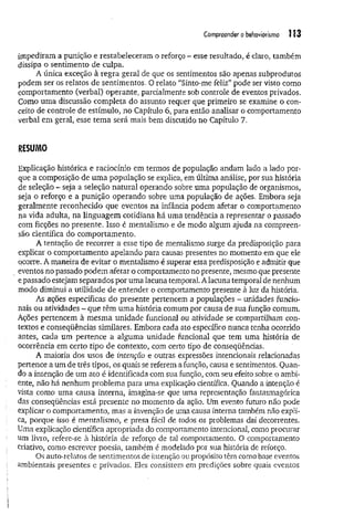 Compreender o behaviortsmo Ü3
impediram a punição e restabeleceram o reforço - esse resultado, é claro, também
dissipa o sentimento de culpa.
A única exceção à regra geral.de que os sentimentos são apenas subprodutos
podem ser os relatos de sentimentos. O relato “Sinto-me feliz” pode ser visto como
comportamento (verbal) operante, parcialmente sob controle de eventos privados.
Como uma discussão completa do assunto requer que primeiro se examine o con­
ceito de controle de estímulo, no Capítulo 6, para então analisar o comportamento
verbal em gerai, esse tem a será mais bem discutido no Capítulo 7.
RESUMO
Explicação histórica e raciocínio em termos de população andam lado a lado por­
que a composição de um a população se explica, em última análise, por sua história
de seleção - seja a seleção natural operando sobre uma população de organismos,
seja o reforço e a punição operando sobre uma população de ações. Embora seja
geralmente reconhecido que eventos na infância podem afetar o comportamento
na vida adulta, na linguagem cotidiana há uma tendência a representar o passado
com ficções no presente. Isso é mentalismo e de modo algum ajuda na compreen­
são científica do comportamento.
A tentação de recorrer a esse tipo de mentalismo surge da predisposição para
explicar o comportamento apelando para causas presentes no momento em que ele
ocorre. A maneira de evitar o mentalismo é superar essa predisposição e admitir que
eventos no passado podem afetar o comportamento no presente, mesmo que presente
e passado estejam separados por uma lacuna temporal. A lacuna temporal de nenhum
modo diminui a utilidade de entender o comportamento presente à luz da história.
As ações específicas do presente pertencem a populações - unidades funcio­
nais ou atividades - que têm uma história comum por causa de sua função comum.
Ações pertencem à mesma unidade funcional ou atividade se compartilham con­
textos e conseqüências similares. Embora cada ato específico nunca tenha ocorrido
antes, cada um pertence a alguma unidade funcional que tem uma história de
ocorrência em certo tipo de contexto, com certo tipo de conseqüências.
A maioria dos usos de intenção e outras expressões intencionais relacionadas
pertence a um de três tipos, os quais se referem a ámção, causa e sentimentos. Quan­
do a intenção de um ato é identificada com sua função, com seu efeito sobre o ambi­
ente, não há nenhum problema para uma explicação científica. Quando a intenção é
vista como uma causa interna, imagina-se que uma representação fantasmagórica
das conseqüências está presente no momento da ação. Um evento futuro não pode
explicar o comportamento, mas a invenção de uma causa interna também não expli­
ca, porque isso é mentalismo, e presa fácil de todos os problemas daí decorrentes.
Uma explicação científica apropriada do comportamento intencional, como procurar
um livro, refere-se à história de reforço de tal comportamento. O comportamento
criativo, como escrever poesia, também é modelado por sua história de reforço.
Os auto-x-elatos de sentimentos de intenção ou propósito têm como base eventos
ambientais presentes e privados. Eles consistem em predições sobre quais eventos
 